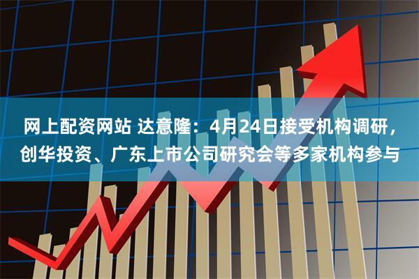 网上配资网站 达意隆：4月24日接受机构调研，创华投资、广东上市公司研究会等多家机构参与