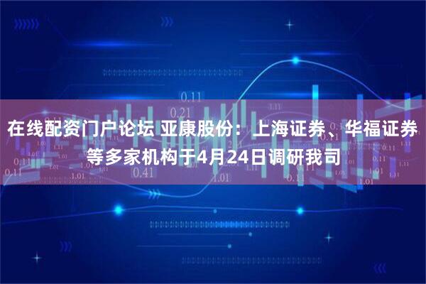 在线配资门户论坛 亚康股份：上海证券、华福证券等多家机构于4月24日调研我司