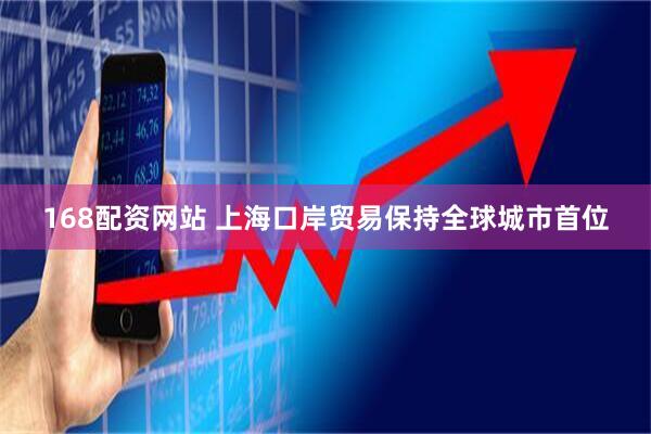 168配资网站 上海口岸贸易保持全球城市首位