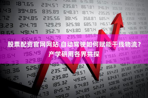 股票配资官网网站 自动驾驶如何赋能干线物流？产学研用各界共探