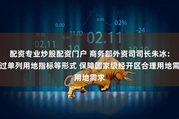 配资专业炒股配资门户 商务部外资司司长朱冰：通过单列用地指标等形式 保障国家级经开区合理用地需求