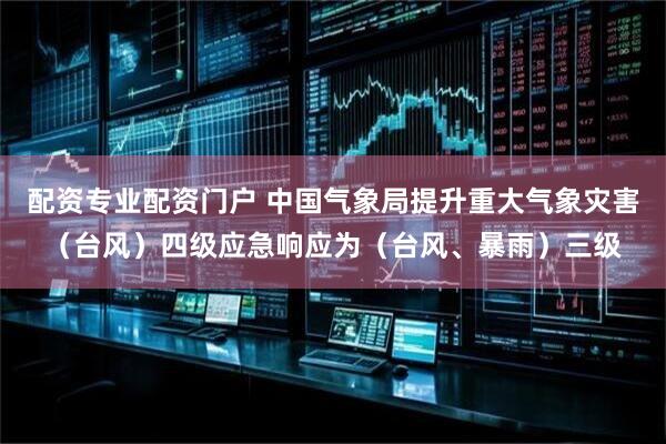 配资专业配资门户 中国气象局提升重大气象灾害（台风）四级应急响应为（台风、暴雨）三级