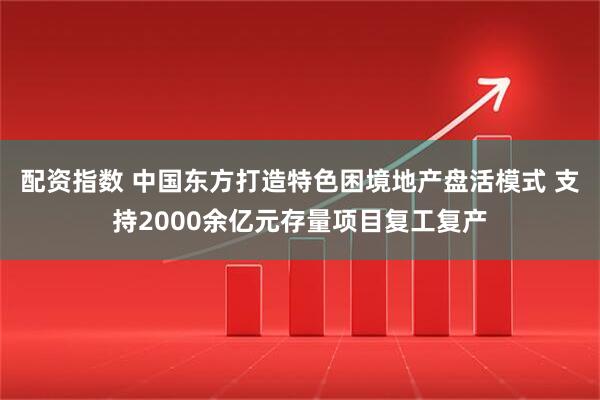 配资指数 中国东方打造特色困境地产盘活模式 支持2000余亿元存量项目复工复产