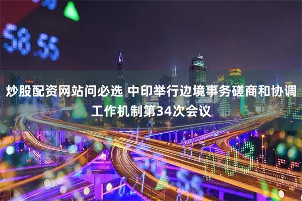 炒股配资网站问必选 中印举行边境事务磋商和协调工作机制第34次会议