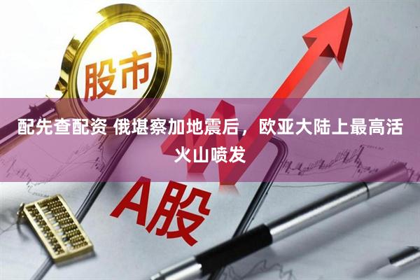 配先查配资 俄堪察加地震后，欧亚大陆上最高活火山喷发