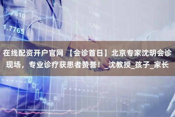 在线配资开户官网 【会诊首日】北京专家沈明会诊现场，专业诊疗获患者赞誉！_沈教授_孩子_家长