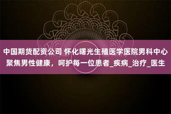 中国期货配资公司 怀化曙光生殖医学医院男科中心聚焦男性健康，呵护每一位患者_疾病_治疗_医生