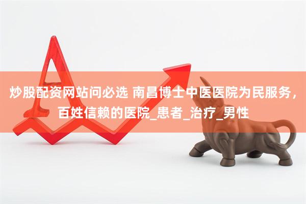 炒股配资网站问必选 南昌博士中医医院为民服务，百姓信赖的医院_患者_治疗_男性