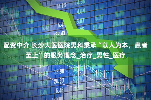 配资中介 长沙大医医院男科秉承“以人为本，患者至上”的服务理念_治疗_男性_医疗