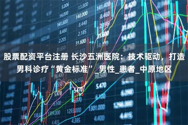股票配资平台注册 长沙五洲医院：技术驱动，打造男科诊疗“黄金标准”_男性_患者_中原地区