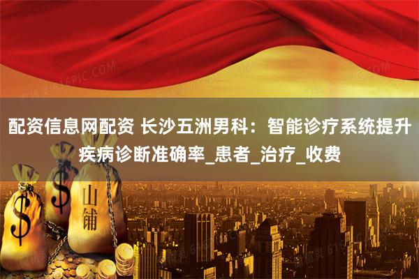 配资信息网配资 长沙五洲男科：智能诊疗系统提升疾病诊断准确率_患者_治疗_收费