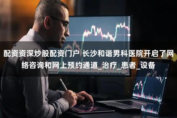 配资资深炒股配资门户 长沙和谐男科医院开启了网络咨询和网上预约通道_治疗_患者_设备