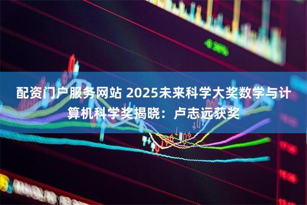 配资门户服务网站 2025未来科学大奖数学与计算机科学奖揭晓：卢志远获奖