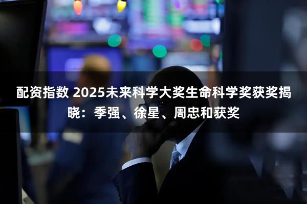 配资指数 2025未来科学大奖生命科学奖获奖揭晓：季强、徐星、周忠和获奖