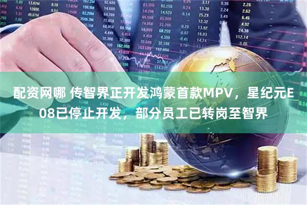 配资网哪 传智界正开发鸿蒙首款MPV，星纪元E08已停止开发，部分员工已转岗至智界