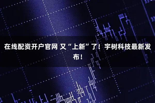 在线配资开户官网 又“上新”了！宇树科技最新发布！