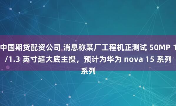 中国期货配资公司 消息称某厂工程机正测试 50MP 1/1.3 英寸超大底主摄，预计为华为 nova 15 系列