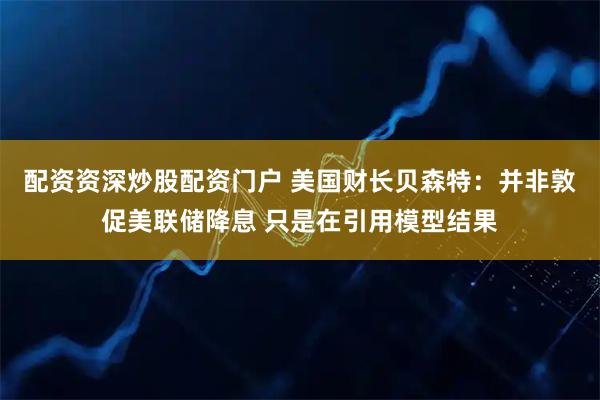 配资资深炒股配资门户 美国财长贝森特：并非敦促美联储降息 只是在引用模型结果