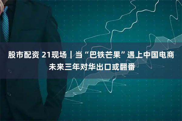 股市配资 21现场｜当“巴铁芒果”遇上中国电商 未来三年对华出口或翻番