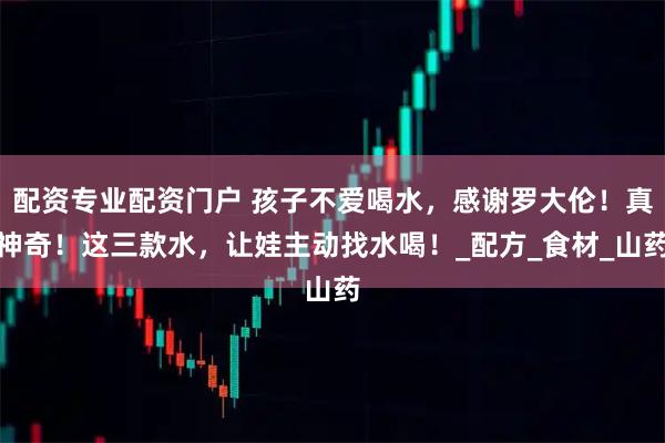 配资专业配资门户 孩子不爱喝水，感谢罗大伦！真神奇！这三款水，让娃主动找水喝！_配方_食材_山药