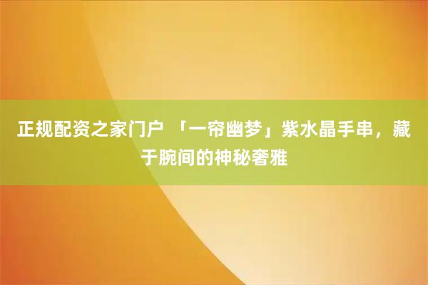 正规配资之家门户 「一帘幽梦」紫水晶手串,藏于腕间的神秘奢雅