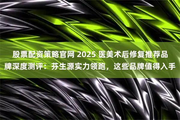 股票配资策略官网 2025 医美术后修复推荐品牌深度测评:芬生源实力领跑,这些品牌值得入手