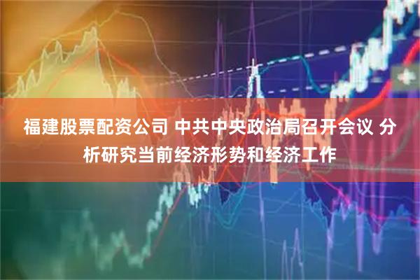 福建股票配资公司 中共中央政治局召开会议 分析研究当前经济形势和经济工作
